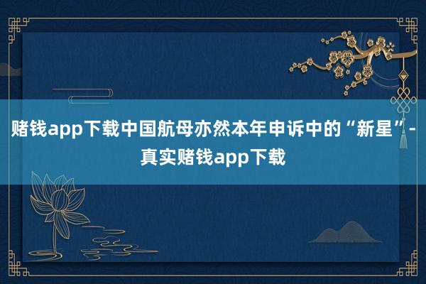 赌钱app下载中国航母亦然本年申诉中的“新星”-真实赌钱app下载