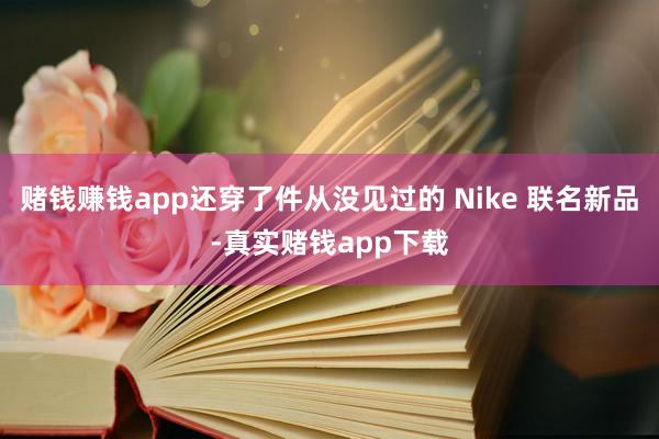 赌钱赚钱app还穿了件从没见过的 Nike 联名新品-真实赌钱app下载