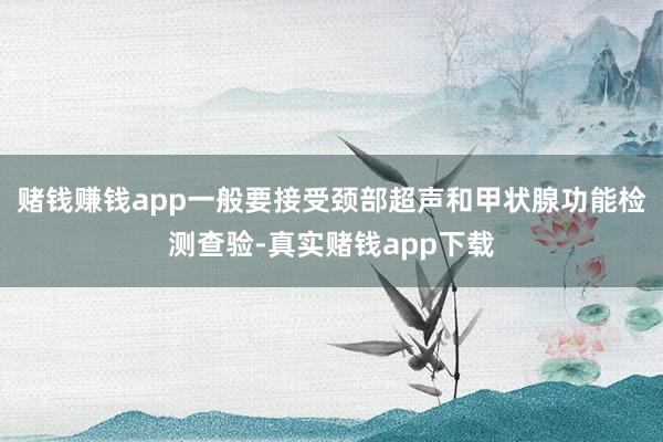 赌钱赚钱app一般要接受颈部超声和甲状腺功能检测查验-真实赌钱app下载