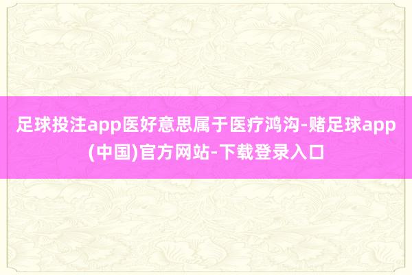 足球投注app医好意思属于医疗鸿沟-赌足球app(中国)官方网站-下载登录入口
