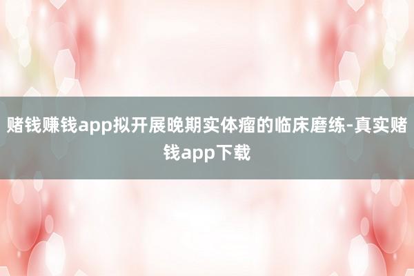 赌钱赚钱app拟开展晚期实体瘤的临床磨练-真实赌钱app下载