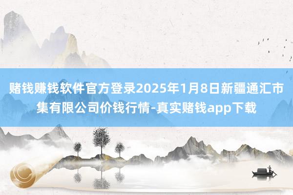 赌钱赚钱软件官方登录2025年1月8日新疆通汇市集有限公司价钱行情-真实赌钱app下载