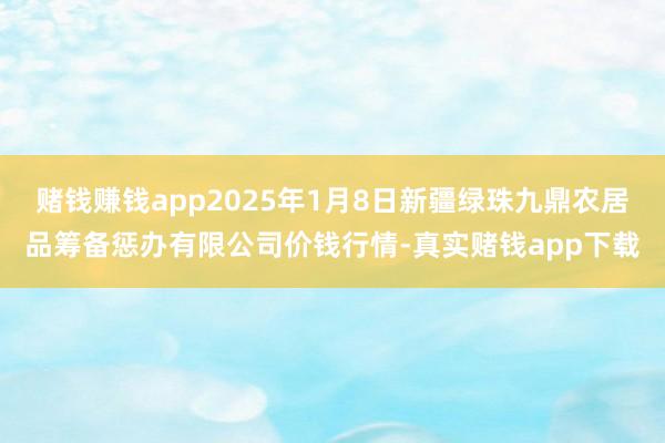 赌钱赚钱app2025年1月8日新疆绿珠九鼎农居品筹备惩办有限公司价钱行情-真实赌钱app下载