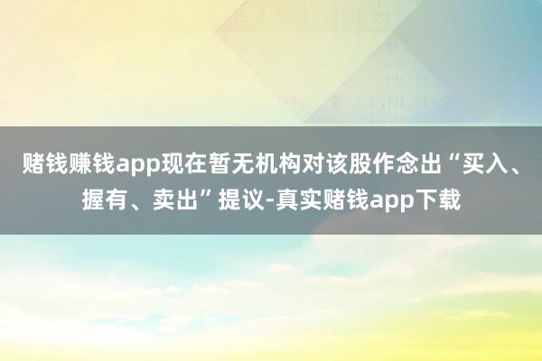 赌钱赚钱app现在暂无机构对该股作念出“买入、握有、卖出”提议-真实赌钱app下载