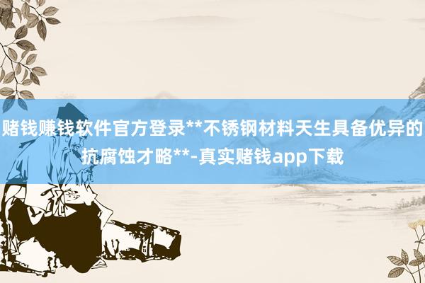 赌钱赚钱软件官方登录**不锈钢材料天生具备优异的抗腐蚀才略**-真实赌钱app下载