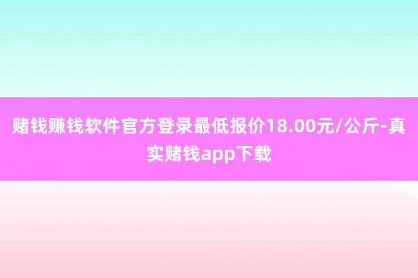 赌钱赚钱软件官方登录最低报价18.00元/公斤-真实赌钱app下载