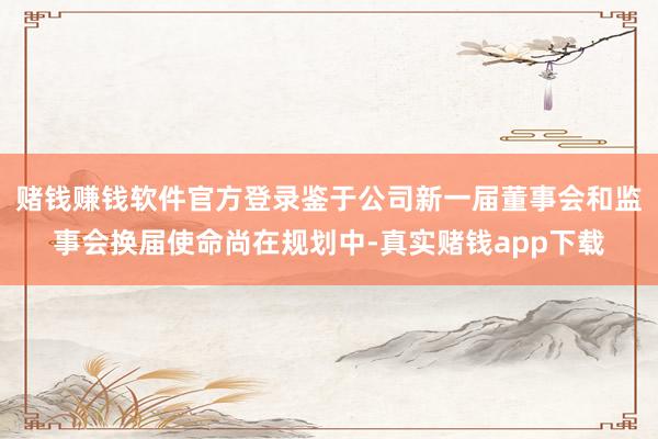 赌钱赚钱软件官方登录鉴于公司新一届董事会和监事会换届使命尚在规划中-真实赌钱app下载