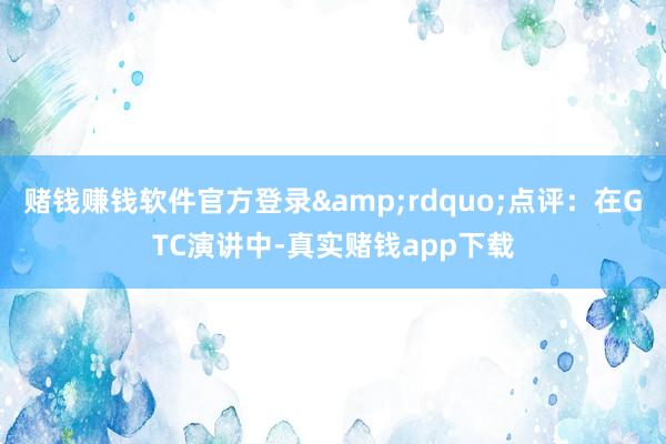 赌钱赚钱软件官方登录&rdquo;点评：在GTC演讲中-真实赌钱app下载