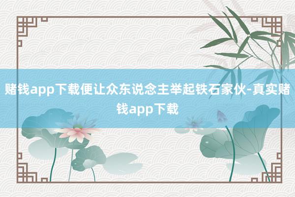 赌钱app下载便让众东说念主举起铁石家伙-真实赌钱app下载