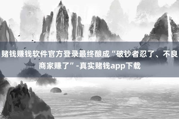 赌钱赚钱软件官方登录最终酿成“破钞者忍了、不良商家赚了”-真实赌钱app下载