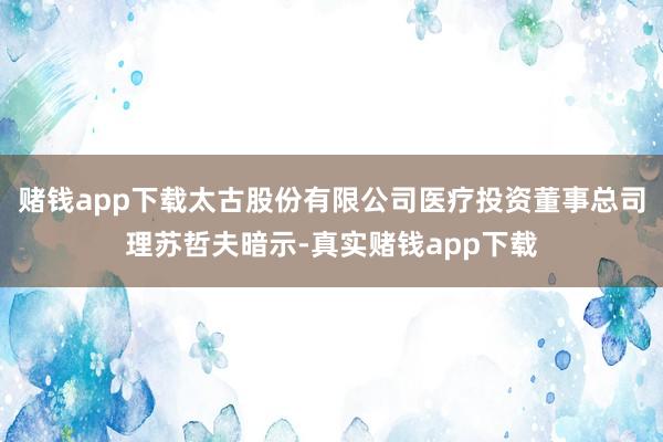 赌钱app下载太古股份有限公司医疗投资董事总司理苏哲夫暗示-真实赌钱app下载
