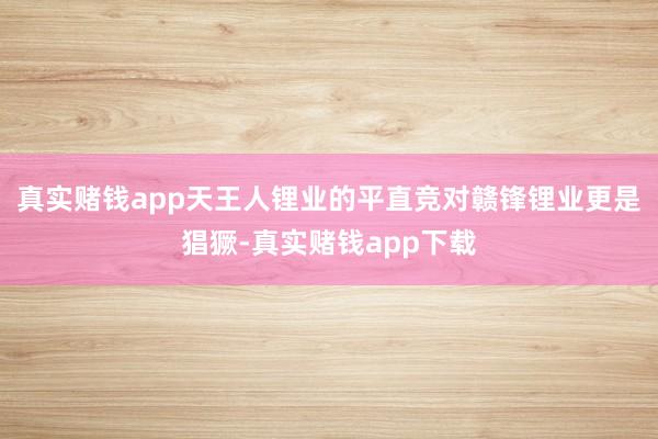 真实赌钱app天王人锂业的平直竞对赣锋锂业更是猖獗-真实赌钱app下载