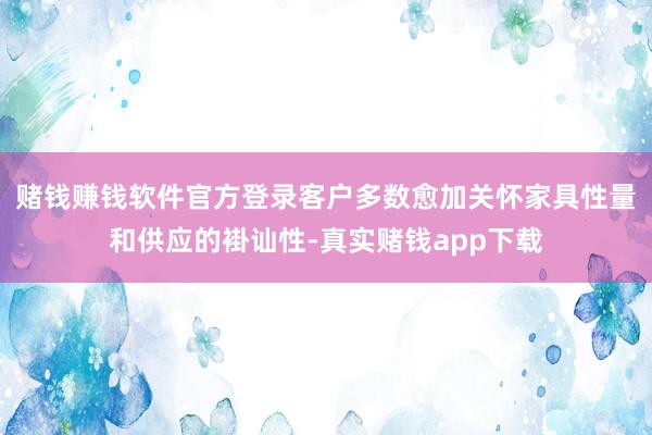 赌钱赚钱软件官方登录客户多数愈加关怀家具性量和供应的褂讪性-真实赌钱app下载