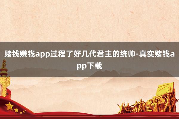 赌钱赚钱app过程了好几代君主的统帅-真实赌钱app下载