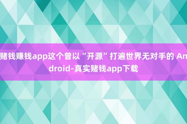 赌钱赚钱app这个曾以“开源”打遍世界无对手的 Android-真实赌钱app下载
