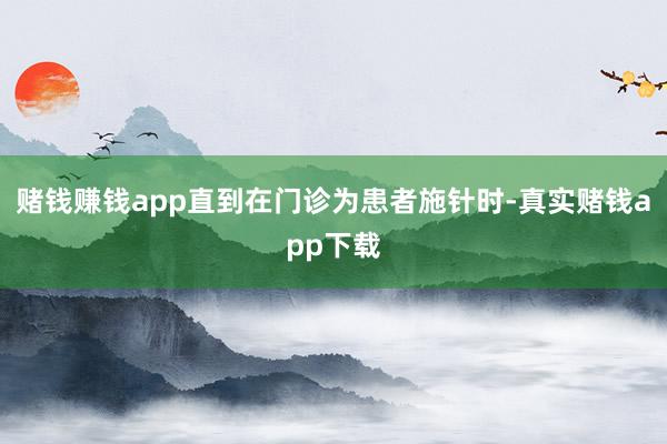 赌钱赚钱app直到在门诊为患者施针时-真实赌钱app下载