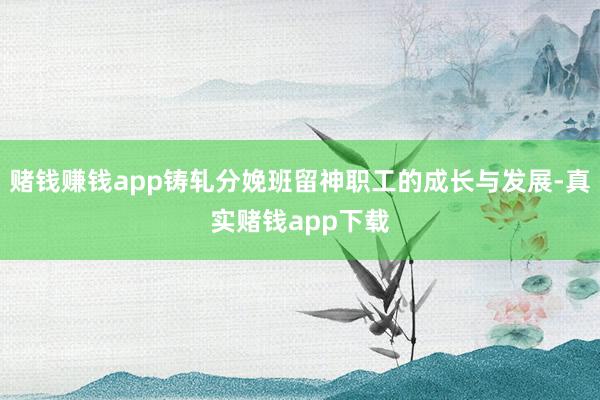 赌钱赚钱app铸轧分娩班留神职工的成长与发展-真实赌钱app下载