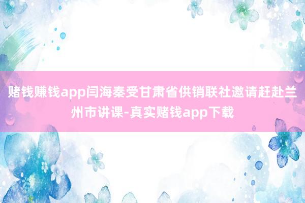 赌钱赚钱app闫海秦受甘肃省供销联社邀请赶赴兰州市讲课-真实赌钱app下载