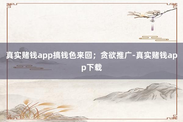 真实赌钱app搞钱色来回;贪欲推广-真实赌钱app下载