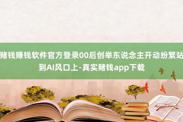赌钱赚钱软件官方登录00后创举东说念主开动纷繁站到AI风口上-真实赌钱app下载