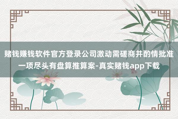 赌钱赚钱软件官方登录公司激动需磋商并酌情批准一项尽头有盘算推算案-真实赌钱app下载