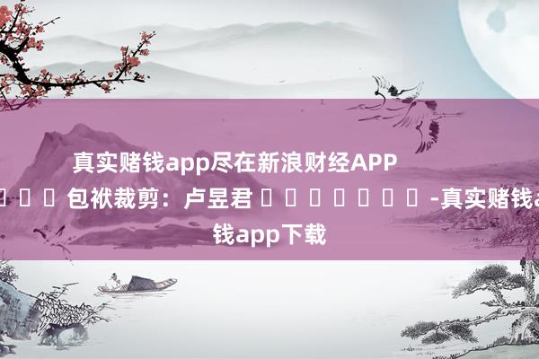真实赌钱app尽在新浪财经APP            						包袱裁剪：卢昱君 							-真实赌钱app下载