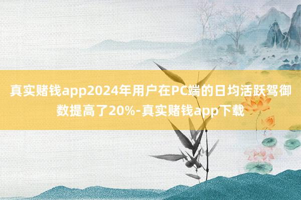 真实赌钱app2024年用户在PC端的日均活跃驾御数提高了20%-真实赌钱app下载