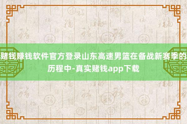 赌钱赚钱软件官方登录山东高速男篮在备战新赛季的历程中-真实赌钱app下载