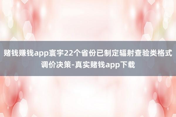 赌钱赚钱app寰宇22个省份已制定辐射查验类格式调价决策-真实赌钱app下载
