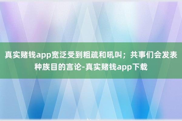 真实赌钱app宽泛受到粗疏和吼叫；共事们会发表种族目的言论-真实赌钱app下载