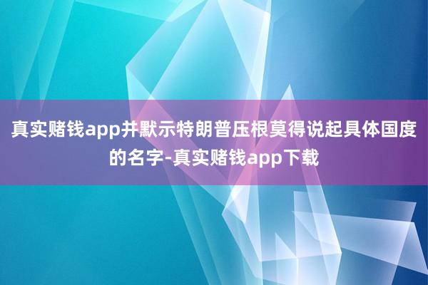 真实赌钱app并默示特朗普压根莫得说起具体国度的名字-真实赌钱app下载