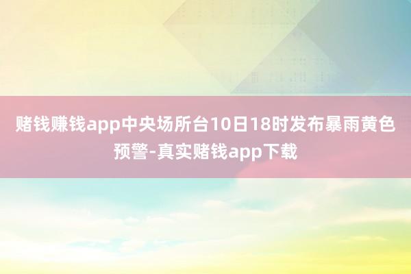 赌钱赚钱app中央场所台10日18时发布暴雨黄色预警-真实赌钱app下载
