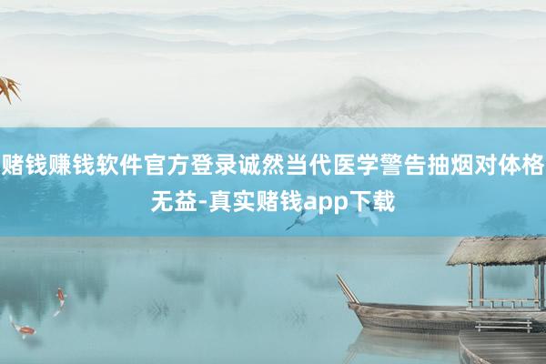 赌钱赚钱软件官方登录诚然当代医学警告抽烟对体格无益-真实赌钱app下载