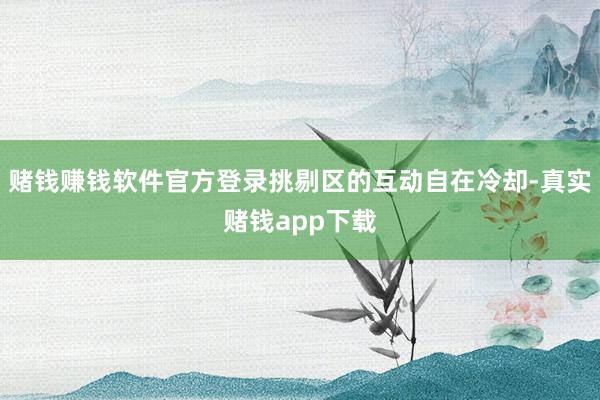 赌钱赚钱软件官方登录挑剔区的互动自在冷却-真实赌钱app下载