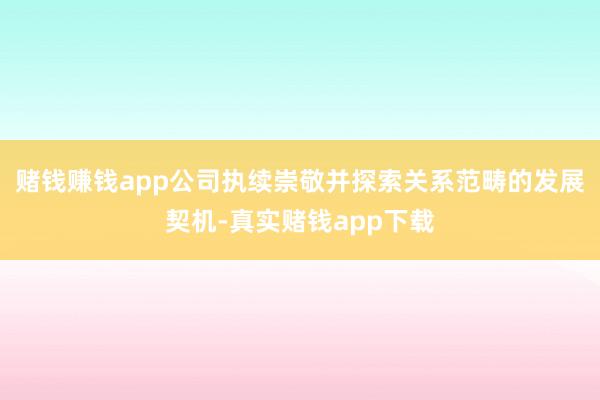 赌钱赚钱app公司执续崇敬并探索关系范畴的发展契机-真实赌钱app下载