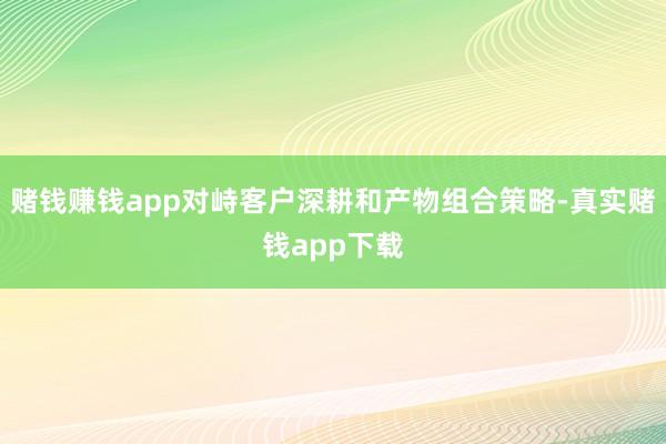 赌钱赚钱app对峙客户深耕和产物组合策略-真实赌钱app下载