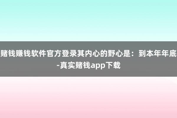 赌钱赚钱软件官方登录其内心的野心是：到本年年底-真实赌钱app下载