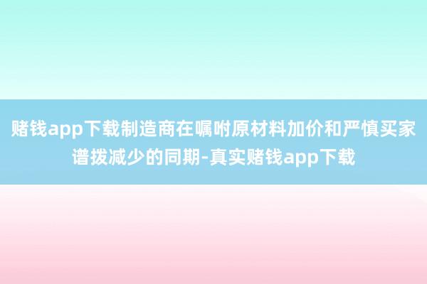 赌钱app下载制造商在嘱咐原材料加价和严慎买家谱拨减少的同期-真实赌钱app下载