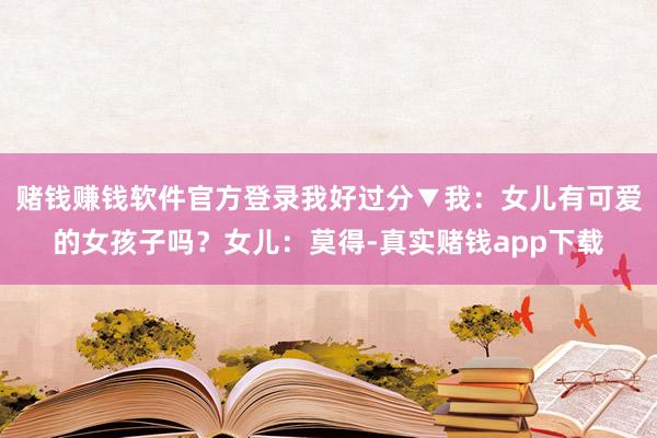 赌钱赚钱软件官方登录我好过分▼我:女儿有可爱的女孩子吗?女儿:莫得-真实赌钱app下载