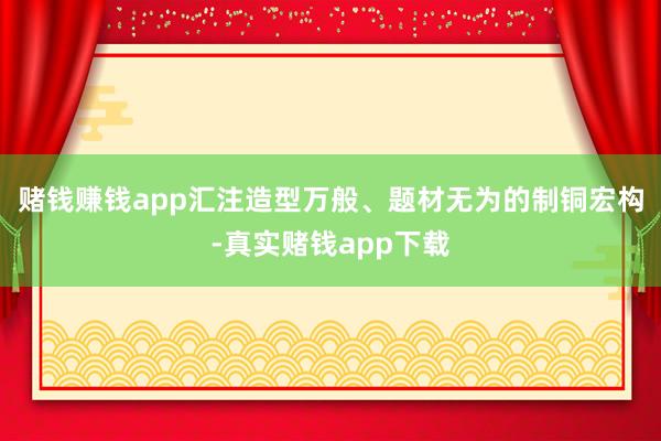 赌钱赚钱app汇注造型万般、题材无为的制铜宏构-真实赌钱app下载