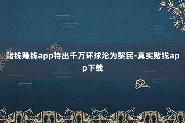 赌钱赚钱app特出千万环球沦为黎民-真实赌钱app下载