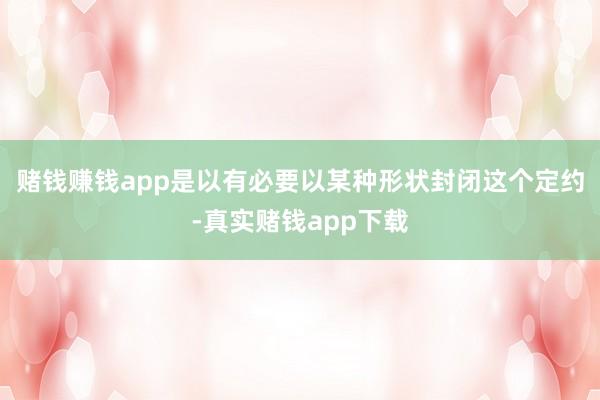 赌钱赚钱app是以有必要以某种形状封闭这个定约-真实赌钱app下载