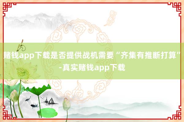 赌钱app下载是否提供战机需要“齐集有推断打算”-真实赌钱app下载