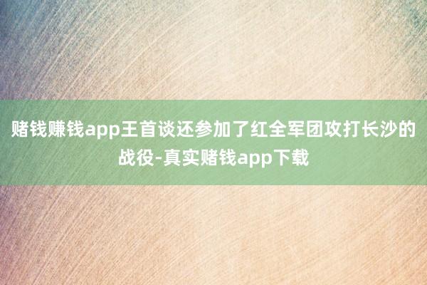 赌钱赚钱app王首谈还参加了红全军团攻打长沙的战役-真实赌钱app下载