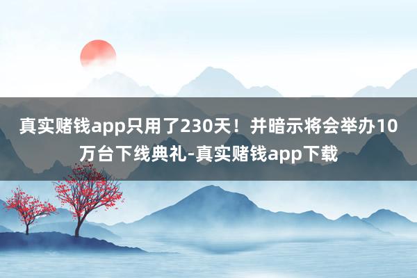 真实赌钱app只用了230天！并暗示将会举办10万台下线典礼-真实赌钱app下载
