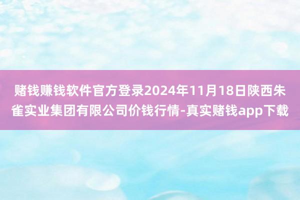赌钱赚钱软件官方登录2024年11月18日陕西朱雀实业集团有限公司价钱行情-真实赌钱app下载