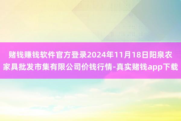 赌钱赚钱软件官方登录2024年11月18日阳泉农家具批发市集有限公司价钱行情-真实赌钱app下载