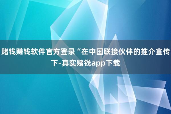 赌钱赚钱软件官方登录“在中国联接伙伴的推介宣传下-真实赌钱app下载