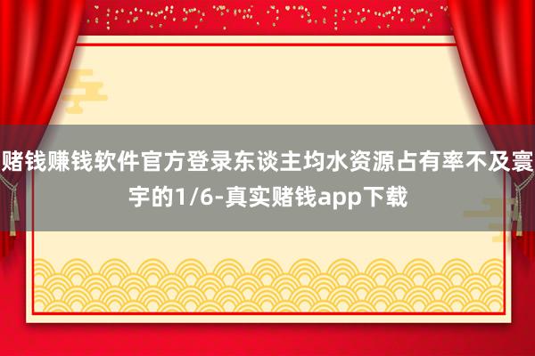 赌钱赚钱软件官方登录东谈主均水资源占有率不及寰宇的1/6-真实赌钱app下载