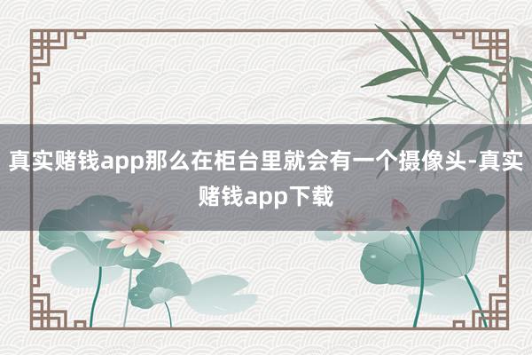 真实赌钱app那么在柜台里就会有一个摄像头-真实赌钱app下载